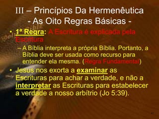 • 1ª Regra: A Escritura é explicada pela
Escritura
– A Bíblia interpreta a própria Bíblia. Portanto, a
Bíblia deve ser usada como recurso para
entender ela mesma. (Regra Fundamental)
• Jesus nos exorta a examinar as
Escrituras para achar a verdade, e não a
interpretar as Escrituras para estabelecer
a verdade a nosso arbítrio (Jo 5:39).
47
III – Princípios Da Hermenêutica
- As Oito Regras Básicas -
 