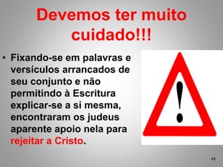 • Fixando-se em palavras e
versículos arrancados de
seu conjunto e não
permitindo à Escritura
explicar-se a si mesma,
encontraram os judeus
aparente apoio nela para
rejeitar a Cristo.
Devemos ter muito
cuidado!!!
48
 