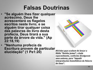 • "Se alguém lhes fizer qualquer
acréscimo, Deus lhe
acrescentará os flagelos
escritos neste livro; e se
alguém tirar qualquer coisa
das palavras do livro desta
profecia, Deus tirará a sua
parte da árvore da vida." (Ap
22:18,19)
• "Nenhuma profecia da
Escritura provem de particular
elucidação" (1 Pe1:20)
Falsas Doutrinas
49
 