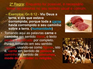 – Exemplos: Gn 6:12 - Viu Deus a
terra, e eis que estava
corrompida; porque toda a carne
havia corrompido o seu caminho
sobre a terra. (humanidade)
• Tomando aqui as palavras carne e
caminho em sentido literal, o texto
perde o significado por completo.
Porém tomando em seu sentido
comum, usando-se como figuras, isto
é, carne em sentido de pessoa e
caminho no sentido de costumes,
modo de proceder ou religião.
50
2ª Regra: Enquanto for possível, é necessário
tomar as palavras no seu sentido usual e comum.
 