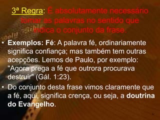 • Exemplos: Fé: A palavra fé, ordinariamente
significa confiança; mas também tem outras
acepções. Lemos de Paulo, por exemplo:
"Agora prega a fé que outrora procurava
destruir" (Gál. 1:23).
• Do conjunto desta frase vimos claramente que
a fé, aqui, significa crença, ou seja, a doutrina
do Evangelho.
51
3ª Regra: É absolutamente necessário
tomar as palavras no sentido que
indica o conjunto da frase.
 