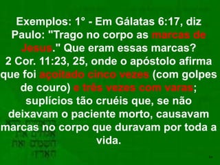 54
Exemplos: 1° - Em Gálatas 6:17, diz
Paulo: "Trago no corpo as marcas de
Jesus." Que eram essas marcas?
2 Cor. 11:23, 25, onde o apóstolo afirma
que foi açoitado cinco vezes (com golpes
de couro) e três vezes com varas;
suplícios tão cruéis que, se não
deixavam o paciente morto, causavam
marcas no corpo que duravam por toda a
vida.
 