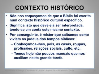 CONTEXTO HISTÓRICO
• Não nos esqueçamos de que a Bíblia foi escrita
num contexto histórico cultural específico.
• Significa isto que deve ela ser interpretada,
tendo-se em conta este mesmo contexto.
• Por conseguinte, é mister que saibamos como
viviam os judeus dos tempos bíblicos:
– Conheçamos-Ihes, pois, as casas, roupas,
profissões, relações sociais, culto, etc.
– Temos hoje não poucos manuais que nos
auxiliam nesta grande tarefa.
Departamento de Teologia da Assembléia de Deus de Caçapava-SP - Curso Básico CETADEB 56
 