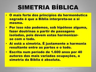 SIMETRIA BÍBLICA
• O mais forte dos princípios da hermenêutica
sagrada é que a Bíblia interpreta-se a si
mesma.
• Por isso não podemos, sob hipótese alguma,
fazer doutrinas a partir de passagens
isoladas, pois devem estas harmonizar-
se com o todo.
• Aí está a simetria. É justamente a harmonia
resultante entre as partes e o todo.
• Escrita num período de 1.600 anos por 40
autores das mais variadas ocupações, a
simetria da Bíblia é absoluta.
Departamento de Teologia da Assembléia de Deus de Caçapava-SP - Curso Básico CETADEB 57
 