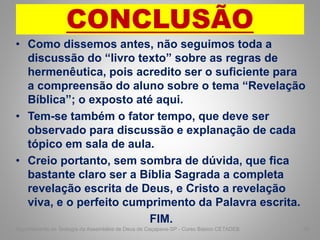 CONCLUSÃO
• Como dissemos antes, não seguimos toda a
discussão do “livro texto” sobre as regras de
hermenêutica, pois acredito ser o suficiente para
a compreensão do aluno sobre o tema “Revelação
Bíblica”; o exposto até aqui.
• Tem-se também o fator tempo, que deve ser
observado para discussão e explanação de cada
tópico em sala de aula.
• Creio portanto, sem sombra de dúvida, que fica
bastante claro ser a Bíblia Sagrada a completa
revelação escrita de Deus, e Cristo a revelação
viva, e o perfeito cumprimento da Palavra escrita.
FIM.
Departamento de Teologia da Assembléia de Deus de Caçapava-SP - Curso Básico CETADEB 58
 