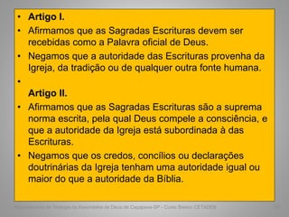• Artigo I.
• Afirmamos que as Sagradas Escrituras devem ser
recebidas como a Palavra oficial de Deus.
• Negamos que a autoridade das Escrituras provenha da
Igreja, da tradição ou de qualquer outra fonte humana.
•
Artigo II.
• Afirmamos que as Sagradas Escrituras são a suprema
norma escrita, pela qual Deus compele a consciência, e
que a autoridade da Igreja está subordinada à das
Escrituras.
• Negamos que os credos, concílios ou declarações
doutrinárias da Igreja tenham uma autoridade igual ou
maior do que a autoridade da Bíblia.
Departamento de Teologia da Assembléia de Deus de Caçapava-SP - Curso Básico CETADEB 59
 
