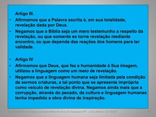 Artigo III.
• Afirmamos que a Palavra escrita é, em sua totalidade,
revelação dada por Deus.
• Negamos que a Bíblia seja um mero testemunho a respeito da
revelação, ou que somente se torne revelação mediante
encontro, ou que dependa das reações dos homens para ter
validade.
• Artigo IV
• Afirmamos que Deus, que fez a humanidade à Sua imagem,
utilizou a linguagem como um meio de revelação.
• Negamos que a linguagem humana seja limitada pela condição
de sermos criaturas, a tal ponto que se apresente imprópria
como veículo de revelação divina. Negamos ainda mais que a
corrupção, através do pecado, da cultura e linguagem humanas
tenha impedido a obra divina de inspiração.
Departamento de Teologia da Assembléia de Deus de Caçapava-SP - Curso Básico CETADEB 60
 