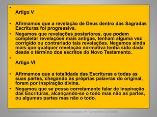 •
Artigo V
• Afirmamos que a revelação de Deus dentro das Sagradas
Escrituras foi progressiva.
• Negamos que revelações posteriores, que podem
completar revelações mais antigas, tenham alguma vez
corrigido ou contrariado tais revelações. Negamos ainda
mais que qualquer revelação normativa tenha sido dada
desde o término dos escritos do Novo Testamento.
•
Artigo VI
• Afirmamos que a totalidade das Escrituras e todas as
suas partes, chegando às próprias palavras do original,
foram por inspiração divina.
• Negamos que se possa corretamente falar de inspiração
das Escrituras, alcançando-se o todo mas não as partes,
ou algumas partes mas não o todo.
Departamento de Teologia da Assembléia de Deus de Caçapava-SP - Curso Básico CETADEB 61
 
