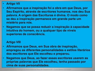 • Artigo VII
• Afirmamos que a inspiração foi a obra em que Deus, por
Seu Espírito, através de escritores humanos, nos deu Sua
palavra. A origem das Escrituras é divina. O modo como
se deu a inspiração permanece em grande parte um
mistério para nós.
• Negamos que se possa reduzir a inspiração à capacidade
intuitiva do homem, ou a qualquer tipo de níveis
superiores de consciência.
Artigo VIII
• Afirmamos que Deus, em Sua obra de inspiração,
empregou as diferentes personalidades e estilos literários
dos escritores que Ele escolheu e preparou.
• Negamos que Deus, ao fazer esses escritores usarem as
próprias palavras que Ele escolheu, tenha passado por
cima de suas personalidades.
Departamento de Teologia da Assembléia de Deus de Caçapava-SP - Curso Básico CETADEB
62
 
