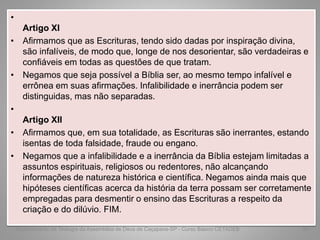 •
Artigo XI
• Afirmamos que as Escrituras, tendo sido dadas por inspiração divina,
são infalíveis, de modo que, longe de nos desorientar, são verdadeiras e
confiáveis em todas as questões de que tratam.
• Negamos que seja possível a Bíblia ser, ao mesmo tempo infalível e
errônea em suas afirmações. Infalibilidade e inerrância podem ser
distinguidas, mas não separadas.
•
Artigo XII
• Afirmamos que, em sua totalidade, as Escrituras são inerrantes, estando
isentas de toda falsidade, fraude ou engano.
• Negamos que a infalibilidade e a inerrância da Bíblia estejam limitadas a
assuntos espirituais, religiosos ou redentores, não alcançando
informações de natureza histórica e científica. Negamos ainda mais que
hipóteses científicas acerca da história da terra possam ser corretamente
empregadas para desmentir o ensino das Escrituras a respeito da
criação e do dilúvio. FIM.
Departamento de Teologia da Assembléia de Deus de Caçapava-SP - Curso Básico CETADEB 64
 