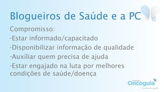 Blogueiros de Saúde e a PC
Compromisso:
-Estar informado/capacitado
-Disponibilizar informação de qualidade
-Auxiliar quem precisa de ajuda
-Estar engajado na luta por melhores
condições de saúde/doença
 