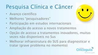 Pesquisa Clínica e Câncer
• Avanço científico
• Melhores “pesquisadores”
• Participação em estudos internacionais
• Ampliação do acesso a novos tratamentos
• Opção de acesso a tratamentos inovadores, muitas
vezes não disponíveis no Sus
• Melhorar infraestrutura do SUS para diagnosticar e
tratar (grave problema no momento)
 