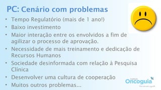PC: Cenário com problemas
• Tempo Regulatório (mais de 1 ano!)
• Baixo investimento
• Maior interação entre os envolvidos a fim de
agilizar o processo de aprovação.
• Necessidade de mais treinamento e dedicação de
Recursos Humanos
• Sociedade desinformada com relação à Pesquisa
Clínica
• Desenvolver uma cultura de cooperação
• Muitos outros problemas...
 