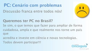 PC: Cenário com problemas
Discussão franca entre todos nós!
Queremos ter PC no Brasil?
Se sim, o que temos que fazer para ampliar de forma
cuidadosa, ampla e que realmente nos torne um país
que
acredita e investe em ciência e novas tecnologias.
Todos devem participar!!!
 