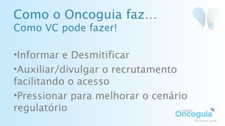 Como o Oncoguia faz…
Como VC pode fazer!
•Informar e Desmitificar
•Auxiliar/divulgar o recrutamento
facilitando o acesso
•Pressionar para melhorar o cenário
regulatório
 