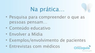 Na prática…
• Pesquisa para compreender o que as
pessoas pensam…
• Conteúdo educativo
• Envolver a Mídia
• Exemplos/envolvimento de pacientes
• Entrevistas com médicos
 