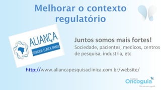 Melhorar o contexto
regulatório
Juntos somos mais fortes!
Sociedade, pacientes, medicos, centros
de pesquisa, industria, etc.
http://www.aliancapesquisaclinica.com.br/website/
 