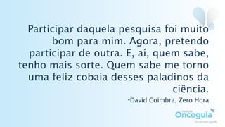 Participar daquela pesquisa foi muito
bom para mim. Agora, pretendo
participar de outra. E, aí, quem sabe,
tenho mais sorte. Quem sabe me torno
uma feliz cobaia desses paladinos da
ciência.
•David Coimbra, Zero Hora
 