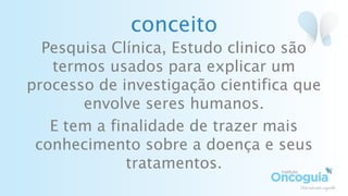 conceito
Pesquisa Clínica, Estudo clinico são
termos usados para explicar um
processo de investigação cientifica que
envolve seres humanos.
E tem a finalidade de trazer mais
conhecimento sobre a doença e seus
tratamentos.
 