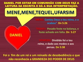 DANIEL
MENE,MENE,TEQUEL,UFARSIM
DANIEL POR ESTAR EM COMUNHÃO COM DEUS FAZ A
LEITURA DA ESCRITA E DÁ A SUA INTERPRETAÇÃO.
MENE: Contou Deus o teu reino, e o
acabou”. Dn 5:26
TEQUEL: Pesado foste na balança, e
foste achado em falta. Dn 5:27
UFARSIM: Dividido foi o teu
reino, e dado aos medos e aos
persas. Dn 5:38
Foi o fim de um rei e um reinado de desobediência e que
não reconhecia a GRANDEZA DO PODER DE DEUS
 