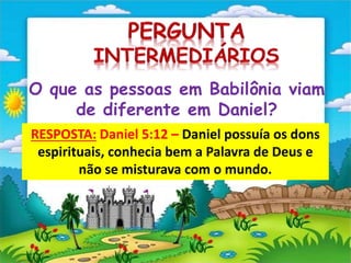 O que as pessoas em Babilônia viam
de diferente em Daniel?
RESPOSTA: Daniel 5:12 – Daniel possuía os dons
espirituais, conhecia bem a Palavra de Deus e
não se misturava com o mundo.
 