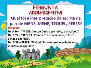 Qual foi a interpretação da escrita na
parede MENE, MENE, TEQUEL, PERES?
Resposta:
Dn 5:26 - “ MENE: Contou Deus o teu reino, e o acabou”.
Dn 5:27 – “TEQUEL: Pesado foste na balança, e foste
achado em falta”.
Dn. 5:38 – PERES: “Dividido foi o teu reino, e dado aos
medos e aos persas”.
 