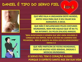 QUE NÃO PARTICIPA DE FESTAS MUNDANAS,
ONDE HÁ MUITAS VEZES BEBIDAS, DROGAS E
MÚSICAS MUNDANAS.
QUE NÃO É INFLUENCIADO PELOS COSTUMES
MUNDANOS, NEM POR AQUILO QUE VÊ NA TV,
NA INTERNET, OU PELOS (FALSOS) AMIGOS.
DANIEL É TIPO DO SERVO FIEL
O SERVO FIEL TEM O CORAÇÃO ALEGRE
PORQUE O ESPÍRITO SANTO AGE EM SUA VIDA
“BEM AVENTURADO O HOMEM QUE NÃO ANDA SEGUNDO O
CONSELHO DOS ÍMPIOS, NEM SE DETÉM NO CAMINHO DOS
PECADORES, NEM SE ASSENTA NA RODA DOS ESCARNECEDORES.”
Salmos 1:1
QUE NÃO FALA A LINGUAGEM DESTE MUNDO,
ANTES VIGIA PARA QUE O SEU FALAR SEJA
AGRADÁVEL A DEUS.
 
