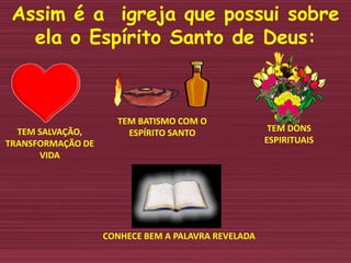 Assim é a igreja que possui sobre
ela o Espírito Santo de Deus:
TEM SALVAÇÃO,
TRANSFORMAÇÃO DE
VIDA
TEM BATISMO COM O
ESPÍRITO SANTO TEM DONS
ESPIRITUAIS
CONHECE BEM A PALAVRA REVELADA
 