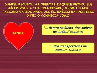DANIEL RECUSOU AS OFERTAS DAQUELE REINO. ELE
NÃO PERDEU A SUA IDENTIDADE, MESMO TENDO
PASSADO VÁRIOS ANOS ALI EM BABILÔNIA, POR ISSO
O REI O CONHECIA COMO:
“... dentre os filhos dos cativos
de Judá...” Daniel 2:25
“...dos transportados de
Judá...” Daniel 6:13
DANIEL
 