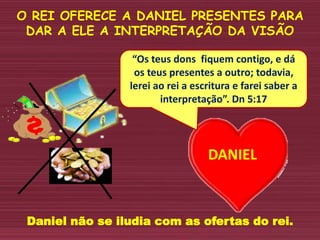O REI OFERECE A DANIEL PRESENTES PARA
DAR A ELE A INTERPRETAÇÃO DA VISÃO
DANIEL
“Os teus dons fiquem contigo, e dá
os teus presentes a outro; todavia,
lerei ao rei a escritura e farei saber a
interpretação”. Dn 5:17
Daniel não se iludia com as ofertas do rei.
 