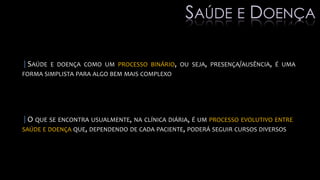 |SAÚDE E DOENÇA COMO UM PROCESSO BINÁRIO, OU SEJA, PRESENÇA/AUSÊNCIA, É UMA
FORMA SIMPLISTA PARA ALGO BEM MAIS COMPLEXO
|O QUE SE ENCONTRA USUALMENTE, NA CLÍNICA DIÁRIA, É UM PROCESSO EVOLUTIVO ENTRE
SAÚDE E DOENÇA QUE, DEPENDENDO DE CADA PACIENTE, PODERÁ SEGUIR CURSOS DIVERSOS
SAÚDE E DOENÇA
 