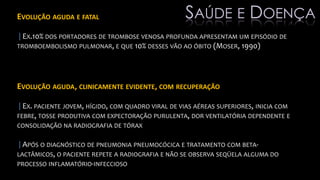 EVOLUÇÃO AGUDA E FATAL
|EX.10% DOS PORTADORES DE TROMBOSE VENOSA PROFUNDA APRESENTAM UM EPISÓDIO DE
TROMBOEMBOLISMO PULMONAR, E QUE 10% DESSES VÃO AO ÓBITO (MOSER, 1990)
EVOLUÇÃO AGUDA, CLINICAMENTE EVIDENTE, COM RECUPERAÇÃO
|EX. PACIENTE JOVEM, HÍGIDO, COM QUADRO VIRAL DE VIAS AÉREAS SUPERIORES, INICIA COM
FEBRE, TOSSE PRODUTIVA COM EXPECTORAÇÃO PURULENTA, DOR VENTILATÓRIA DEPENDENTE E
CONSOLIDAÇÃO NA RADIOGRAFIA DE TÓRAX
|APÓS O DIAGNÓSTICO DE PNEUMONIA PNEUMOCÓCICA E TRATAMENTO COM BETA-
LACTÂMICOS, O PACIENTE REPETE A RADIOGRAFIA E NÃO SE OBSERVA SEQÜELA ALGUMA DO
PROCESSO INFLAMATÓRIO-INFECCIOSO
SAÚDE E DOENÇA
 
