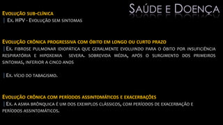 EVOLUÇÃO SUB-CLÍNICA
| EX. HPV - EVOLUÇÃO SEM SINTOMAS
EVOLUÇÃO CRÔNICA PROGRESSIVA COM ÓBITO EM LONGO OU CURTO PRAZO
|EX. FIBROSE PULMONAR IDIOPÁTICA QUE GERALMENTE EVOLUINDO PARA O ÓBITO POR INSUFICIÊNCIA
RESPIRATÓRIA E HIPOXEMIA SEVERA. SOBREVIDA MÉDIA, APÓS O SURGIMENTO DOS PRIMEIROS
SINTOMAS, INFERIOR A CINCO ANOS
|EX. VÍCIO DO TABAGISMO.
EVOLUÇÃO CRÔNICA COM PERÍODOS ASSINTOMÁTICOS E EXACERBAÇÕES
|EX. A ASMA BRÔNQUICA É UM DOS EXEMPLOS CLÁSSICOS, COM PERÍODOS DE EXACERBAÇÃO E
PERÍODOS ASSINTOMÁTICOS.
SAÚDE E DOENÇA
 