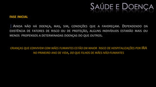 FASE INICIAL
| AINDA NÃO HÁ DOENÇA, MAS, SIM, CONDIÇÕES QUE A FAVOREÇAM. DEPENDENDO DA
EXISTÊNCIA DE FATORES DE RISCO OU DE PROTEÇÃO, ALGUNS INDIVÍDUOS ESTARÃO MAIS OU
MENOS PROPENSOS A DETERMINADAS DOENÇAS DO QUE OUTROS.
CRIANÇAS QUE CONVIVEM COM MÃES FUMANTES ESTÃO EM MAIOR RISCO DE HOSPITALIZAÇÕES POR IRA
NO PRIMEIRO ANO DE VIDA, DO QUE FILHOS DE MÃES NÃO-FUMANTES
SAÚDE E DOENÇA
 