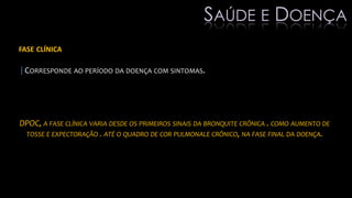 FASE CLÍNICA
|CORRESPONDE AO PERÍODO DA DOENÇA COM SINTOMAS.
DPOC, A FASE CLÍNICA VARIA DESDE OS PRIMEIROS SINAIS DA BRONQUITE CRÔNICA . COMO AUMENTO DE
TOSSE E EXPECTORAÇÃO . ATÉ O QUADRO DE COR PULMONALE CRÔNICO, NA FASE FINAL DA DOENÇA.
SAÚDE E DOENÇA
 