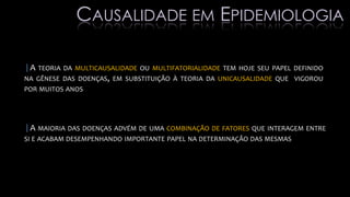 |A TEORIA DA MULTICAUSALIDADE OU MULTIFATORIALIDADE TEM HOJE SEU PAPEL DEFINIDO
NA GÊNESE DAS DOENÇAS, EM SUBSTITUIÇÃO À TEORIA DA UNICAUSALIDADE QUE VIGOROU
POR MUITOS ANOS
|A MAIORIA DAS DOENÇAS ADVÉM DE UMA COMBINAÇÃO DE FATORES QUE INTERAGEM ENTRE
SI E ACABAM DESEMPENHANDO IMPORTANTE PAPEL NA DETERMINAÇÃO DAS MESMAS
CAUSALIDADE EM EPIDEMIOLOGIA
 