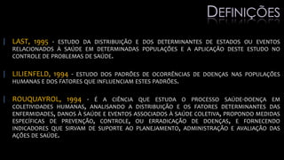 | LAST, 1995 - ESTUDO DA DISTRIBUIÇÃO E DOS DETERMINANTES DE ESTADOS OU EVENTOS
RELACIONADOS À SAÚDE EM DETERMINADAS POPULAÇÕES E A APLICAÇÃO DESTE ESTUDO NO
CONTROLE DE PROBLEMAS DE SAÚDE.
| LILIENFELD, 1994 - ESTUDO DOS PADRÕES DE OCORRÊNCIAS DE DOENÇAS NAS POPULAÇÕES
HUMANAS E DOS FATORES QUE INFLUENCIAM ESTES PADRÕES.
| ROUQUAYROL, 1994 - É A CIÊNCIA QUE ESTUDA O PROCESSO SAÚDE-DOENÇA EM
COLETIVIDADES HUMANAS, ANALISANDO A DISTRIBUIÇÃO E OS FATORES DETERMINANTES DAS
ENFERMIDADES, DANOS À SAÚDE E EVENTOS ASSOCIADOS À SAÚDE COLETIVA, PROPONDO MEDIDAS
ESPECÍFICAS DE PREVENÇÃO, CONTROLE, OU ERRADICAÇÃO DE DOENÇAS, E FORNECENDO
INDICADORES QUE SIRVAM DE SUPORTE AO PLANEJAMENTO, ADMINISTRAÇÃO E AVALIAÇÃO DAS
AÇÕES DE SAÚDE.
DEFINIÇÕES
 