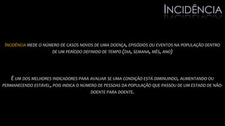 INCIDÊNCIA MEDE O NÚMERO DE CASOS NOVOS DE UMA DOENÇA, EPISÓDIOS OU EVENTOS NA POPULAÇÃO DENTRO
DE UM PERÍODO DEFINIDO DE TEMPO (DIA, SEMANA, MÊS, ANO)
É UM DOS MELHORES INDICADORES PARA AVALIAR SE UMA CONDIÇÃO ESTÁ DIMINUINDO, AUMENTANDO OU
PERMANECENDO ESTÁVEL, POIS INDICA O NÚMERO DE PESSOAS DA POPULAÇÃO QUE PASSOU DE UM ESTADO DE NÃO-
DOENTE PARA DOENTE.
INCIDÊNCIA
 