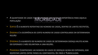 • A QUANTIDADE DE CASOS TAMBÉM PERMITE ESTIMAR SUA IMPORTÂNCIA PARA AQUELA
POPULAÇÃO
• SURTO: É O AUMENTO REPENTINO DO NÚMERO DE CASOS, DENTRO DE LIMITES RESTRITOS.
• ENDEMIA: É A OCORRÊNCIA DE CERTO NUMERO DE CASSO CONTROLADOS EM DETERMINADA
REGIÃO
• EPIDEMIA: É A AUMENTO DO NUMERO DE CASOS DE DETERMINADA DOENÇA MUITO ACIMA
DO ESPERADO E NÃO DELIMITADA A UMA REGIÃO.
• PANDEMIA: COMPREENDE UM NÚMERO DE CASOS DE DOENÇAS ACIMA DO ESPERADO, SEM
RESPEITAR LIMITES ENTRE PAÍSES OU CONTINENTES. EX: AIDS E TUBERCULOSE.
MORBIDADE
 