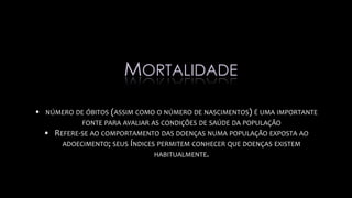 • NÚMERO DE ÓBITOS (ASSIM COMO O NÚMERO DE NASCIMENTOS) É UMA IMPORTANTE
FONTE PARA AVALIAR AS CONDIÇÕES DE SAÚDE DA POPULAÇÃO
• REFERE-SE AO COMPORTAMENTO DAS DOENÇAS NUMA POPULAÇÃO EXPOSTA AO
ADOECIMENTO; SEUS ÍNDICES PERMITEM CONHECER QUE DOENÇAS EXISTEM
HABITUALMENTE.
MORTALIDADE
 