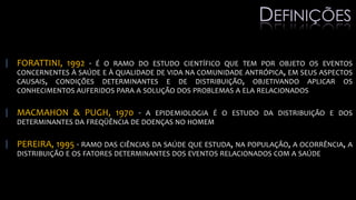 | FORATTINI, 1992 - É O RAMO DO ESTUDO CIENTÍFICO QUE TEM POR OBJETO OS EVENTOS
CONCERNENTES À SAÚDE E À QUALIDADE DE VIDA NA COMUNIDADE ANTRÓPICA, EM SEUS ASPECTOS
CAUSAIS, CONDIÇÕES DETERMINANTES E DE DISTRIBUIÇÃO, OBJETIVANDO APLICAR OS
CONHECIMENTOS AUFERIDOS PARA A SOLUÇÃO DOS PROBLEMAS A ELA RELACIONADOS
| MACMAHON & PUGH, 1970 - A EPIDEMIOLOGIA É O ESTUDO DA DISTRIBUIÇÃO E DOS
DETERMINANTES DA FREQÜÊNCIA DE DOENÇAS NO HOMEM
| PEREIRA, 1995 - RAMO DAS CIÊNCIAS DA SAÚDE QUE ESTUDA, NA POPULAÇÃO, A OCORRÊNCIA, A
DISTRIBUIÇÃO E OS FATORES DETERMINANTES DOS EVENTOS RELACIONADOS COM A SAÚDE
DEFINIÇÕES
 