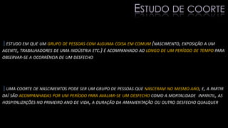 |ESTUDO EM QUE UM GRUPO DE PESSOAS COM ALGUMA COISA EM COMUM (NASCIMENTO, EXPOSIÇÃO A UM
AGENTE, TRABALHADORES DE UMA INDÚSTRIA ETC.) É ACOMPANHADO AO LONGO DE UM PERÍODO DE TEMPO PARA
OBSERVAR-SE A OCORRÊNCIA DE UM DESFECHO
|UMA COORTE DE NASCIMENTOS PODE SER UM GRUPO DE PESSOAS QUE NASCERAM NO MESMO ANO, E, A PARTIR
DAÍ SÃO ACOMPANHADAS POR UM PERÍODO PARA AVALIAR-SE UM DESFECHO COMO A MORTALIDADE INFANTIL, AS
HOSPITALIZAÇÕES NO PRIMEIRO ANO DE VIDA, A DURAÇÃO DA AMAMENTAÇÃO OU OUTRO DESFECHO QUALQUER
ESTUDO DE COORTE
 