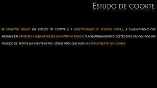 O PRINCÍPIO LÓGICO DO ESTUDO DE COORTE É A IDENTIFICAÇÃO DE PESSOAS SADIAS, A CLASSIFICAÇÃO DAS
MESMAS EM EXPOSTAS E NÃO-EXPOSTAS AO FATOR DE RISCO E O ACOMPANHAMENTO DESTES DOIS GRUPOS POR UM
PERÍODO DE TEMPO SUFICIENTEMENTE LONGO PARA QUE HAJA O APARECIMENTO DA DOENÇA
ESTUDO DE COORTE
 