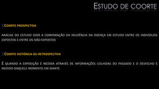 |COORTE PROSPECTIVA
ANÁLISE DO ESTUDO SERÁ A COMPARAÇÃO DA INCIDÊNCIA DA DOENÇA EM ESTUDO ENTRE OS INDIVÍDUOS
EXPOSTOS E ENTRE OS NÃO-EXPOSTOS
|COORTE HISTÓRICA OU RETROSPECTIVA
É QUANDO A EXPOSIÇÃO É MEDIDA ATRAVÉS DE INFORMAÇÕES COLHIDAS DO PASSADO E O DESFECHO É
MEDIDO DAQUELE MOMENTO EM DIANTE
ESTUDO DE COORTE
 