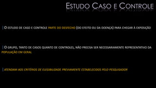 |O ESTUDO DE CASO E CONTROLE PARTE DO DESFECHO (DO EFEITO OU DA DOENÇA) PARA CHEGAR À EXPOSIÇÃO
|O GRUPO, TANTO DE CASOS QUANTO DE CONTROLES, NÃO PRECISA SER NECESSARIAMENTE REPRESENTATIVO DA
POPULAÇÃO EM GERAL
|ATENDAM AOS CRITÉRIOS DE ELEGIBILIDADE PREVIAMENTE ESTABELECIDOS PELO PESQUISADOR
ESTUDO CASO E CONTROLE
 