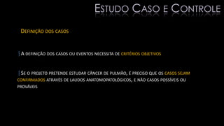 DEFINIÇÃO DOS CASOS
|A DEFINIÇÃO DOS CASOS OU EVENTOS NECESSITA DE CRITÉRIOS OBJETIVOS
|SE O PROJETO PRETENDE ESTUDAR CÂNCER DE PULMÃO, É PRECISO QUE OS CASOS SEJAM
CONFIRMADOS ATRAVÉS DE LAUDOS ANATOMOPATOLÓGICOS, E NÃO CASOS POSSÍVEIS OU
PROVÁVEIS
ESTUDO CASO E CONTROLE
 