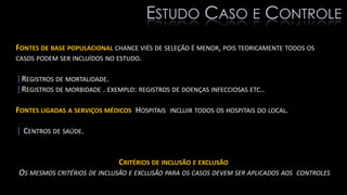 FONTES DE BASE POPULACIONAL CHANCE VIÉS DE SELEÇÃO É MENOR, POIS TEORICAMENTE TODOS OS
CASOS PODEM SER INCLUÍDOS NO ESTUDO.
|REGISTROS DE MORTALIDADE.
|REGISTROS DE MORBIDADE . EXEMPLO: REGISTROS DE DOENÇAS INFECCIOSAS ETC..
FONTES LIGADAS A SERVIÇOS MÉDICOS HOSPITAIS INCLUIR TODOS OS HOSPITAIS DO LOCAL.
| CENTROS DE SAÚDE.
CRITÉRIOS DE INCLUSÃO E EXCLUSÃO
OS MESMOS CRITÉRIOS DE INCLUSÃO E EXCLUSÃO PARA OS CASOS DEVEM SER APLICADOS AOS CONTROLES
ESTUDO CASO E CONTROLE
 