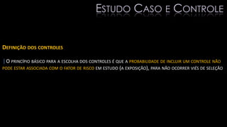 DEFINIÇÃO DOS CONTROLES
|O PRINCÍPIO BÁSICO PARA A ESCOLHA DOS CONTROLES É QUE A PROBABILIDADE DE INCLUIR UM CONTROLE NÃO
PODE ESTAR ASSOCIADA COM O FATOR DE RISCO EM ESTUDO (A EXPOSIÇÃO), PARA NÃO OCORRER VIÉS DE SELEÇÃO
ESTUDO CASO E CONTROLE
 