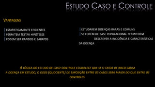 VANTAGENS
|ESTATISTICAMENTE EFICIENTES
|PERMITEM TESTAR HIPÓTESES
|PODEM SER RÁPIDOS E BARATOS
|ESTUDAREM DOENÇAS RARAS E COMUNS
|SE FOREM DE BASE POPULACIONAL PERMITIREM
DESCREVER A INCIDÊNCIA E CARACTERÍSTICAS
DA DOENÇA
A LÓGICA DO ESTUDO DE CASO-CONTROLE ESTABELECE QUE SE O FATOR DE RISCO CAUSA
A DOENÇA EM ESTUDO, O ODDS (QUOCIENTE) DE EXPOSIÇÃO ENTRE OS CASOS SERÁ MAIOR DO QUE ENTRE OS
CONTROLES.
ESTUDO CASO E CONTROLE
 