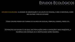 ESTUDOS ECOLÓGICOS: A UNIDADE DE OBSERVAÇÃO É UM GRUPO DE PESSOAS, E NÃO O INDIVÍDUO, COMO
NOS OUTROS TIPOS DE ESTUDOS
|ESSES GRUPOS PODEM SER TURMAS DE ALUNOS EM ESCOLAS, FÁBRICAS, CIDADES, PAÍSES ETC.
|O PRINCÍPIO DO ESTUDO É O DE QUE, NAS POPULAÇÕES ONDE A EXPOSIÇÃO É MAIS FREQÜENTE, A
INCIDÊNCIA DAS DOENÇAS OU A MORTALIDADE SERÃO MAIORES.
ESTUDOS ECOLÓGICOS
 